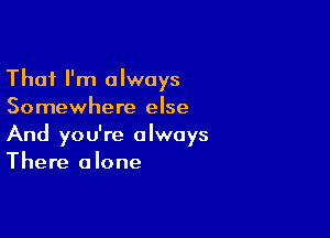 That I'm always
Somewhere else

And you're always
There alone