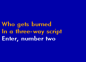 Who gets burned

In a ihree-woy script
Enter, number two