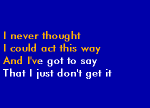 I never thought
I could ad this way

And I've got to say
That I iusf don't get if