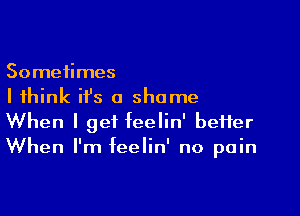 Sometimes
I think ifs a shame

When I get feelin' better
When I'm feelin' no pain