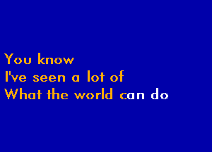 You know

I've seen a lot of
What the world can do