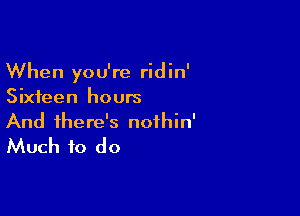 When you're ridin'
Sixteen hours

And there's nofhin'
Much to do