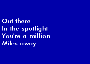 Out there
In the spotlight

You're a million
Miles away