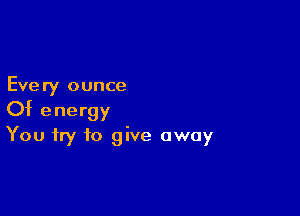 Every ounce

Of energy
You try to give away
