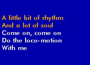 A IiHle bit of rhythm
And a lot of soul

Come on, come on
Do the loco- motion

With me