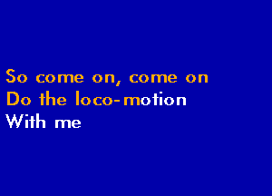 So come on, come on

Do the loco- motion

With me