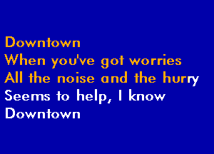 Downtown
When you've got worries

All the noise and the hurry
Seems to help, I know
Downtown