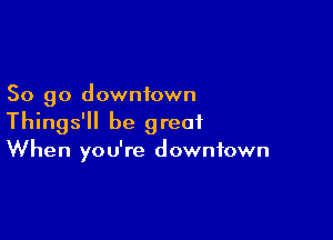 So go downtown

Things'll be great
When you're downtown