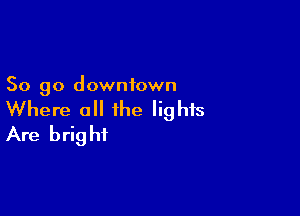 So go downtown

Where all the lights
Are bright