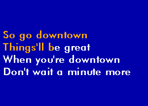 So go downtown
Things'll be great

When you're downtown
Don't wait a minute more