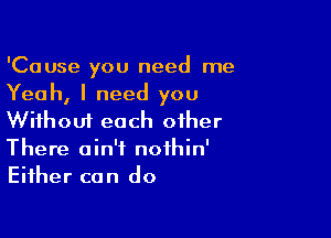 'Cause you need me
Yeah, I need you

Without each other
There ain't nothin'
Either can do