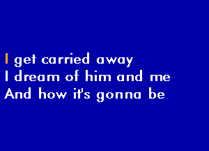 I get carried away

I dream of him and me
And how it's gonna be