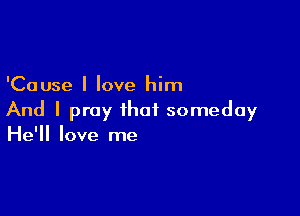 'Cause I love him

And I pray that someday
He'll love me