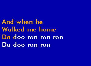 And when he
Walked me home

Da doo ron ron ron
Da doo ron ron