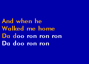 And when he
Walked me home

Da doo ron ron ron
Da doo ron ron