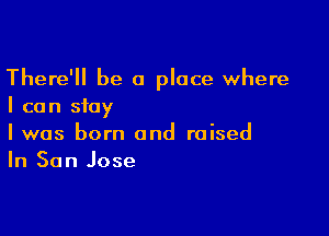 There'll be a place where
I can stay

I was born and raised
In San Jose