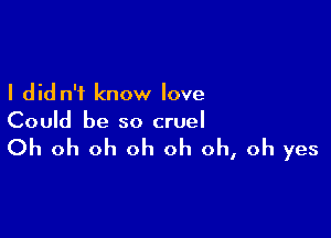 I did n'i know love

Could be so cruel

Oh oh oh oh oh oh, oh yes