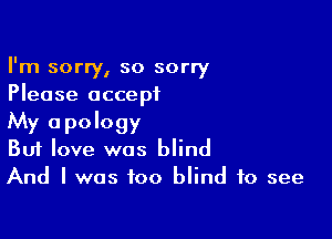 I'm sorry, so sorry
Please accept

My apology
But love was blind
And I was too blind to see