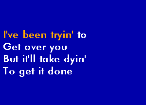 I've been iryin' to
Get over you

Buf if take dyin'
To get it done