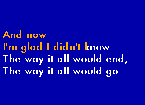 And now
I'm glad I didn't know

The way it a would end,
The way if all would go