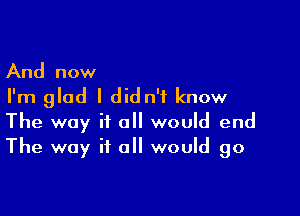 And now
I'm glad I didn't know

The way it a would end
The way if all would go