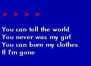 You can tell the world

You never was my girl
You can burn my clothes
If I'm gone