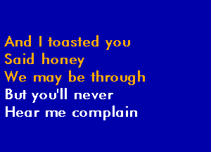And I toasted you
Said honey

We may be through
But you'll never
Hear me complain