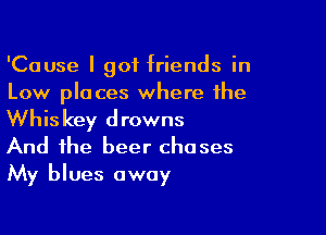 'Cause I got friends in
Low places where the

Whiskey drowns
And the beer chases
My blues away