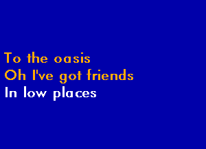 To the oasis

Oh I've 901 friends
In low places