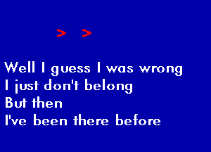 Well I guess I was wrong

I iusf don't belong
But then
I've been there before