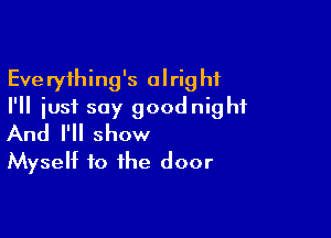 Everything's alright
I'll just say goodnight

And I'll show
Myself to the door