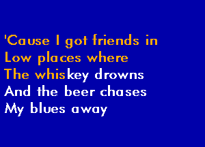 'Cause I got friends in
Low places where

The whiskey drowns
And the beer chases
My blues away