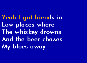 Yeah I got friends in
Low places where

The whiskey drowns
And the beer chases
My blues away