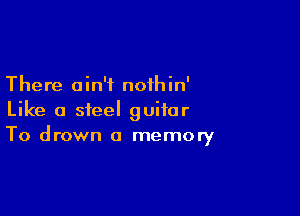There ain't nothin'

Like a steel guitar
To drown a memory