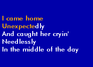 I ca me home
Unexpected ly

And caught her cryin'
Needlessly

In the middle of the day