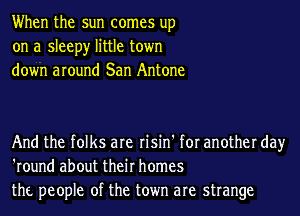 When the sun comes up
on a sleepy little town
down around San Antone

And the folks are risin' for another day
'round about their homes
the people of the town are strange