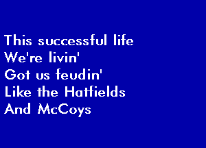 This successful life
We're livin'

Got us feudin'
Like the HoHields
And McCoys