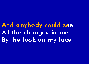 And anybody could see

All the changes in me
By the look on my face