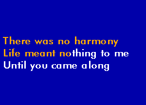 There was no harmony
Life meant noihing to me
Uniil you came along