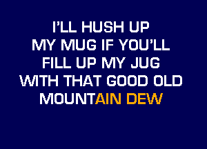 I'LL HUSH UP
MY MUG IF YOU'LL
FILL UP MY JUG
WITH THAT GOOD OLD
MOUNTAIN DEW