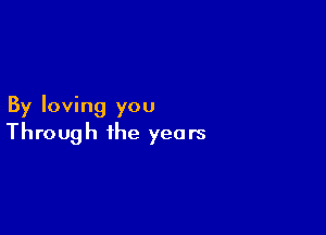 By loving you

Through the years