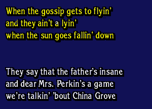 When the gossip gets to flyin'
ant. theyain't a lyin'
when the sun goes fallin' down

They say that the father's insane
and dear Mrs. Perkin's a game
we're talkin' 'bout China Grove