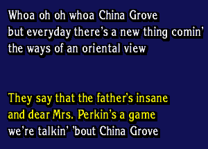 Whoa oh oh whoa China Grove
but everyday there's a new thing comin'
the ways of an oriental view

Theyr say that the father's insane
and dear Mrs. Perkin's a game
we're talkin' 'bout China Grove