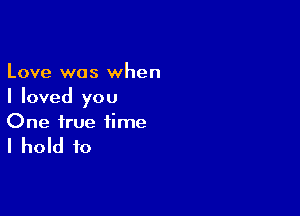 Love was when
I loved you

One true time

I hold to