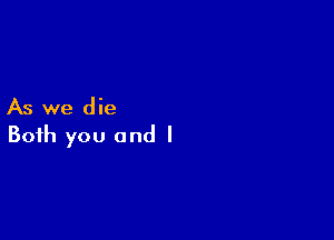 As we die

Both you and l