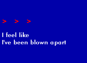 I feel like

I've been blown apart