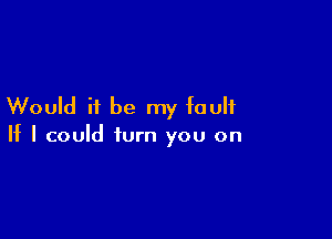 Would it be my fault

If I could turn you on