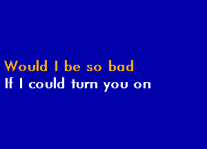 Would I be so bad

If I could turn you on