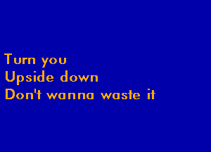 Turn you

Upside down
Don't wanna waste if
