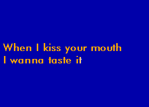 When I kiss your mouth

I wanna taste it